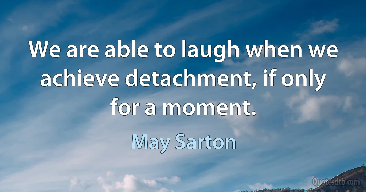 We are able to laugh when we achieve detachment, if only for a moment. (May Sarton)