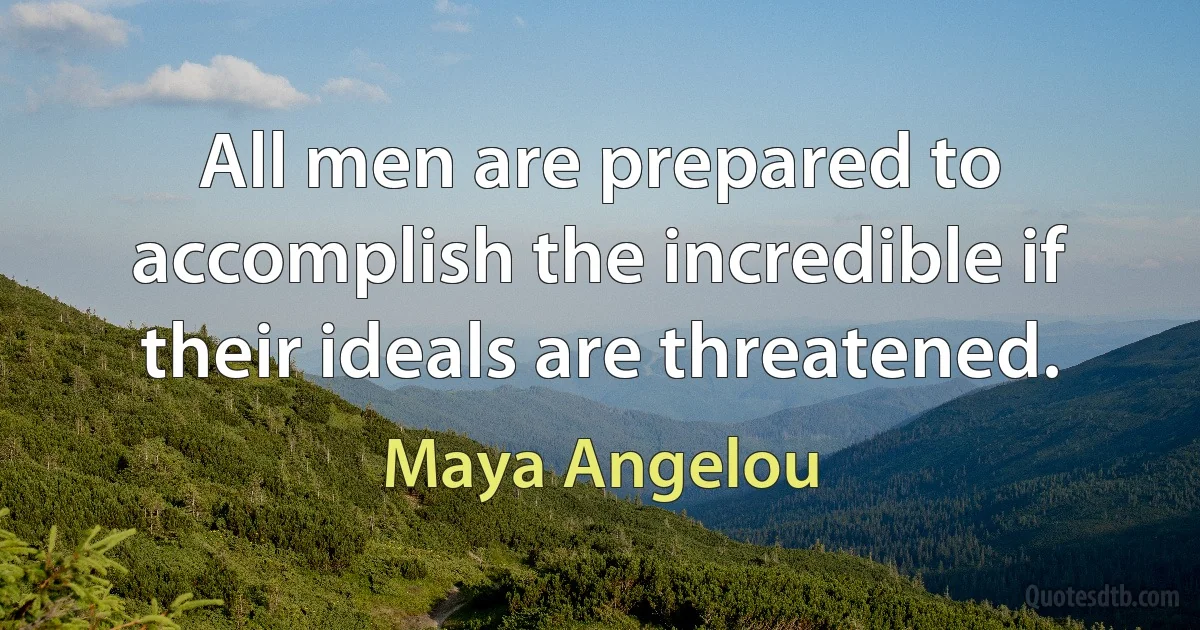 All men are prepared to accomplish the incredible if their ideals are threatened. (Maya Angelou)