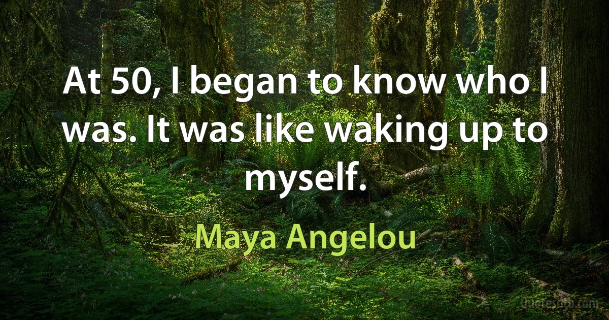 At 50, I began to know who I was. It was like waking up to myself. (Maya Angelou)