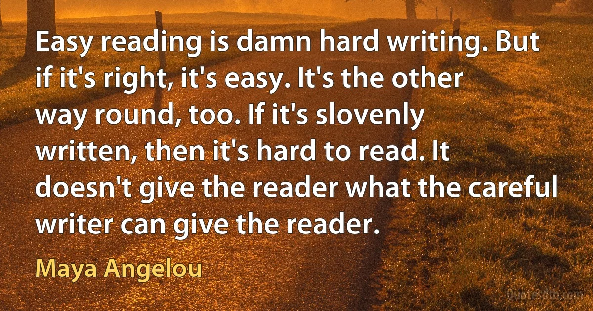 Easy reading is damn hard writing. But if it's right, it's easy. It's the other way round, too. If it's slovenly written, then it's hard to read. It doesn't give the reader what the careful writer can give the reader. (Maya Angelou)