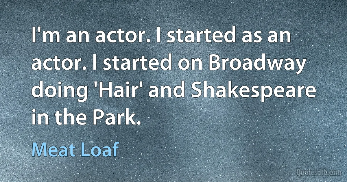 I'm an actor. I started as an actor. I started on Broadway doing 'Hair' and Shakespeare in the Park. (Meat Loaf)