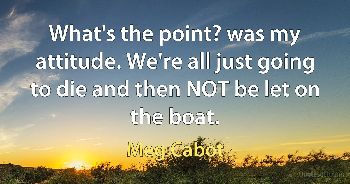 What's the point? was my attitude. We're all just going to die and then NOT be let on the boat. (Meg Cabot)