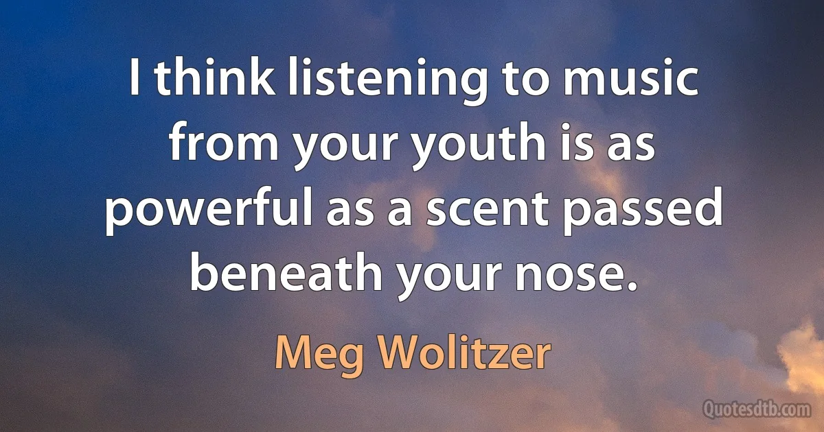 I think listening to music from your youth is as powerful as a scent passed beneath your nose. (Meg Wolitzer)