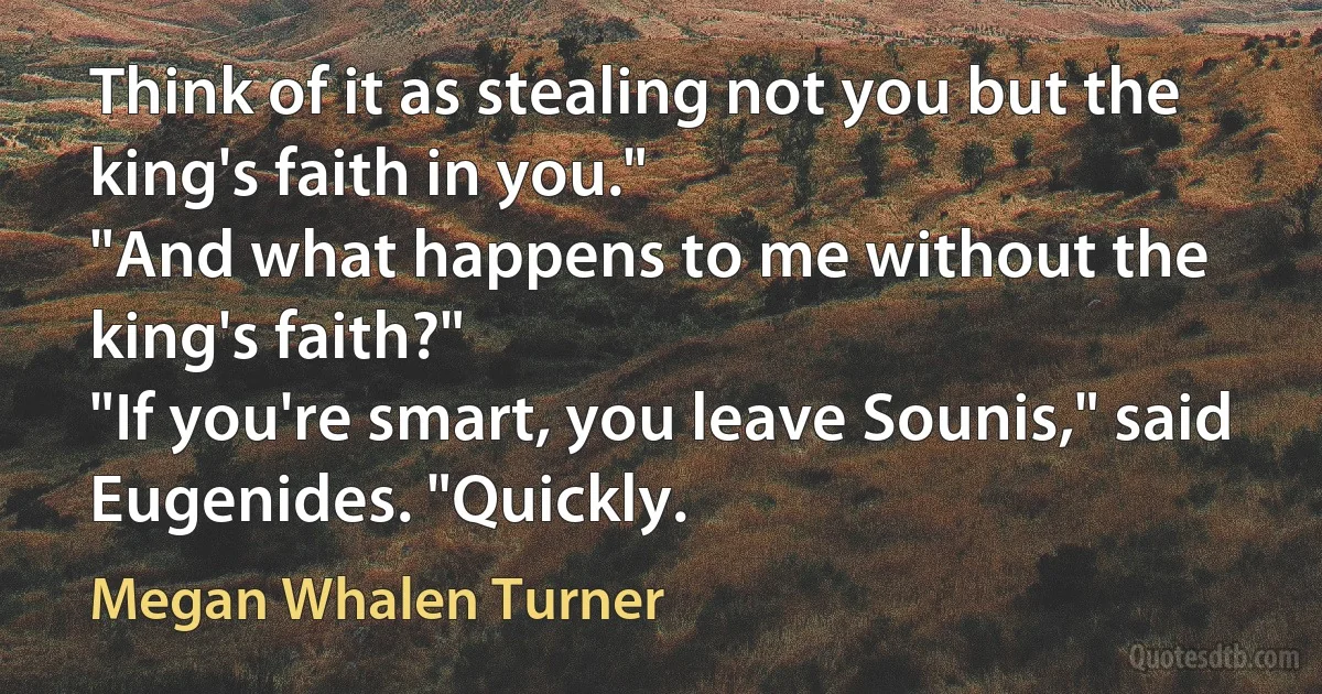 Think of it as stealing not you but the king's faith in you."
"And what happens to me without the king's faith?"
"If you're smart, you leave Sounis," said Eugenides. "Quickly. (Megan Whalen Turner)