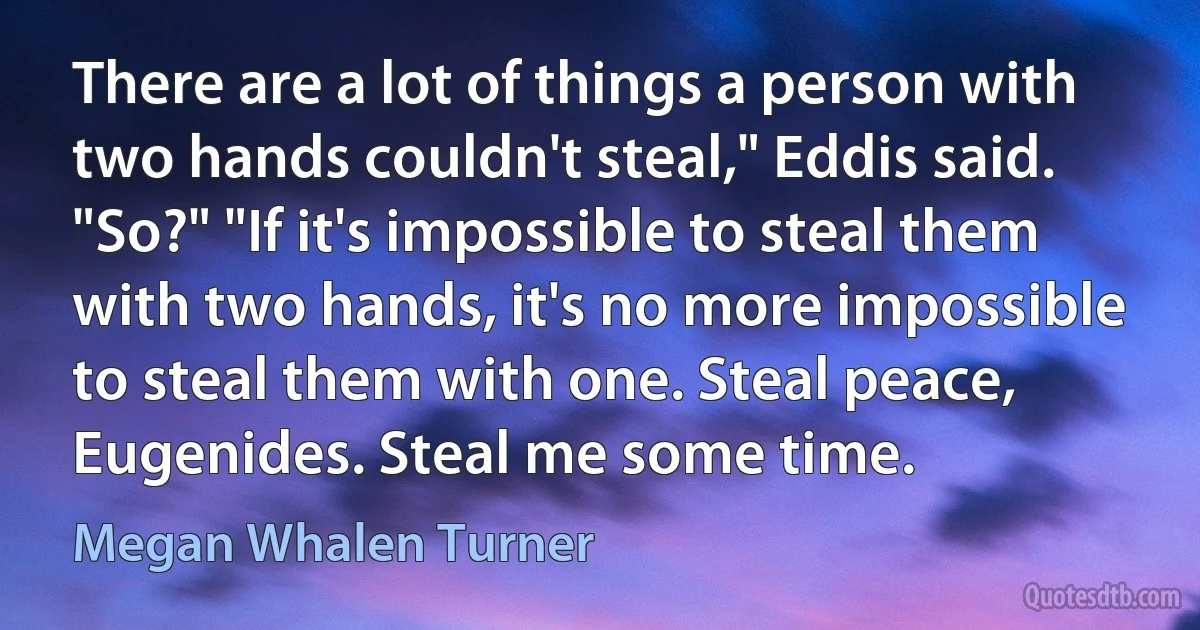 There are a lot of things a person with two hands couldn't steal," Eddis said. "So?" "If it's impossible to steal them with two hands, it's no more impossible to steal them with one. Steal peace, Eugenides. Steal me some time. (Megan Whalen Turner)