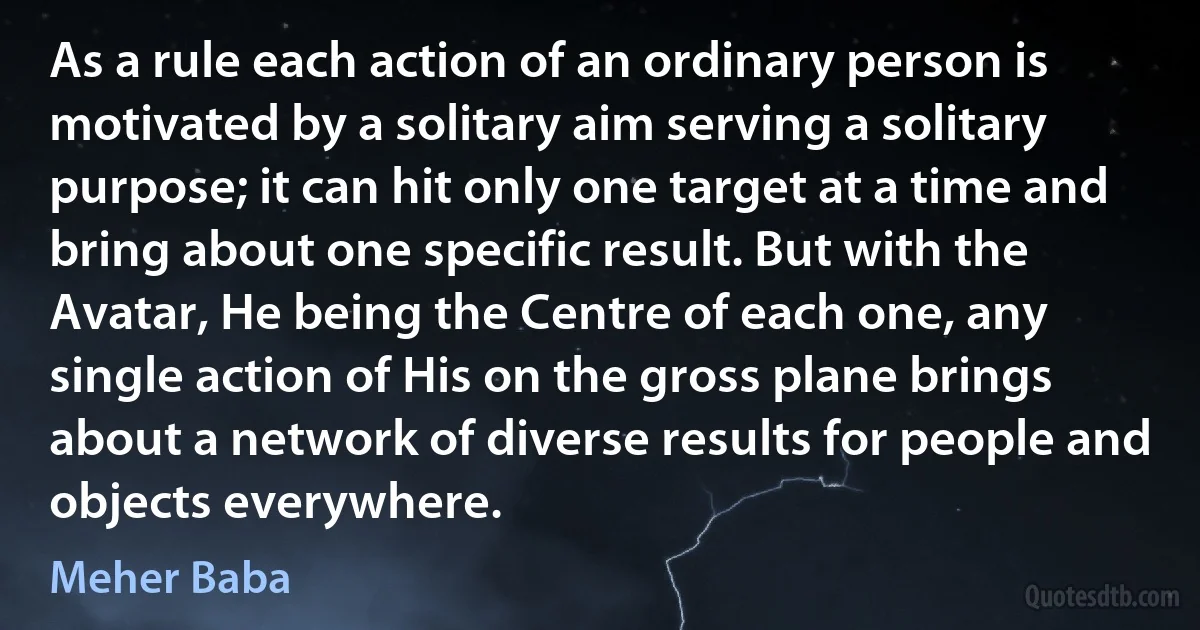 As a rule each action of an ordinary person is motivated by a solitary aim serving a solitary purpose; it can hit only one target at a time and bring about one specific result. But with the Avatar, He being the Centre of each one, any single action of His on the gross plane brings about a network of diverse results for people and objects everywhere. (Meher Baba)