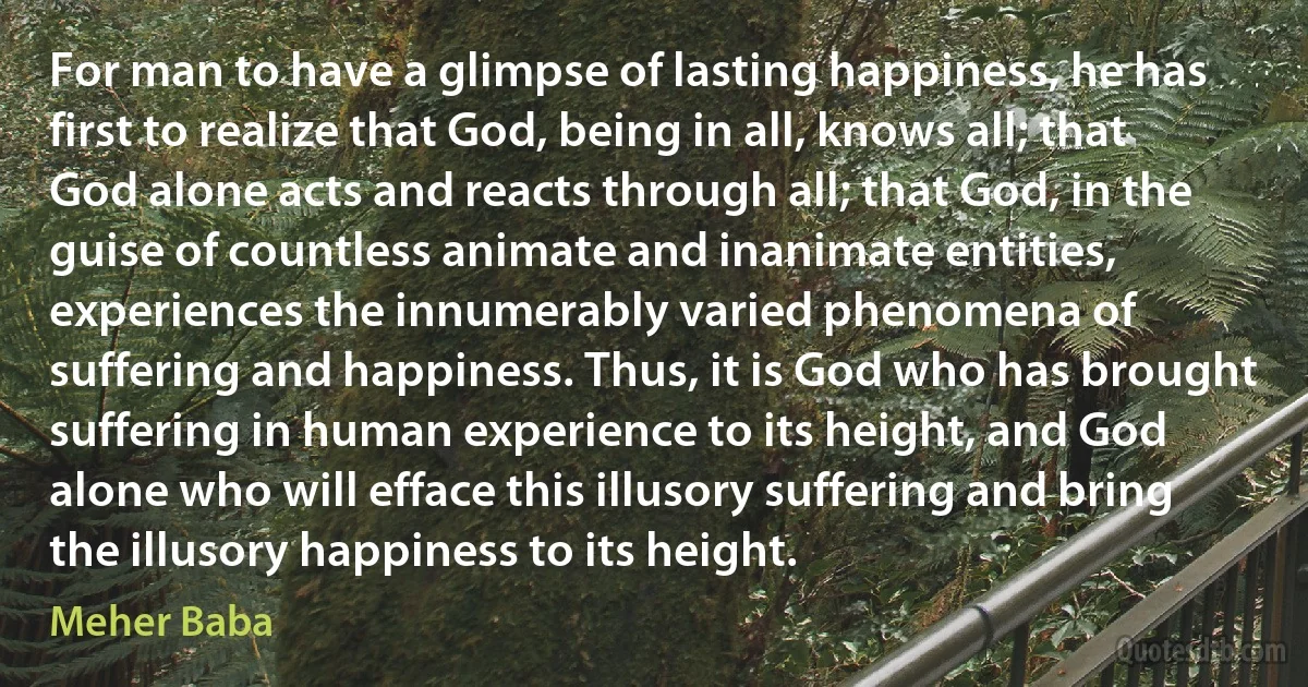 For man to have a glimpse of lasting happiness, he has first to realize that God, being in all, knows all; that God alone acts and reacts through all; that God, in the guise of countless animate and inanimate entities, experiences the innumerably varied phenomena of suffering and happiness. Thus, it is God who has brought suffering in human experience to its height, and God alone who will efface this illusory suffering and bring the illusory happiness to its height. (Meher Baba)