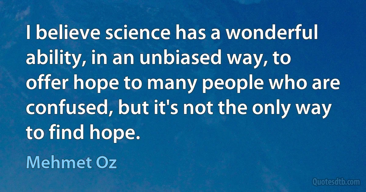 I believe science has a wonderful ability, in an unbiased way, to offer hope to many people who are confused, but it's not the only way to find hope. (Mehmet Oz)