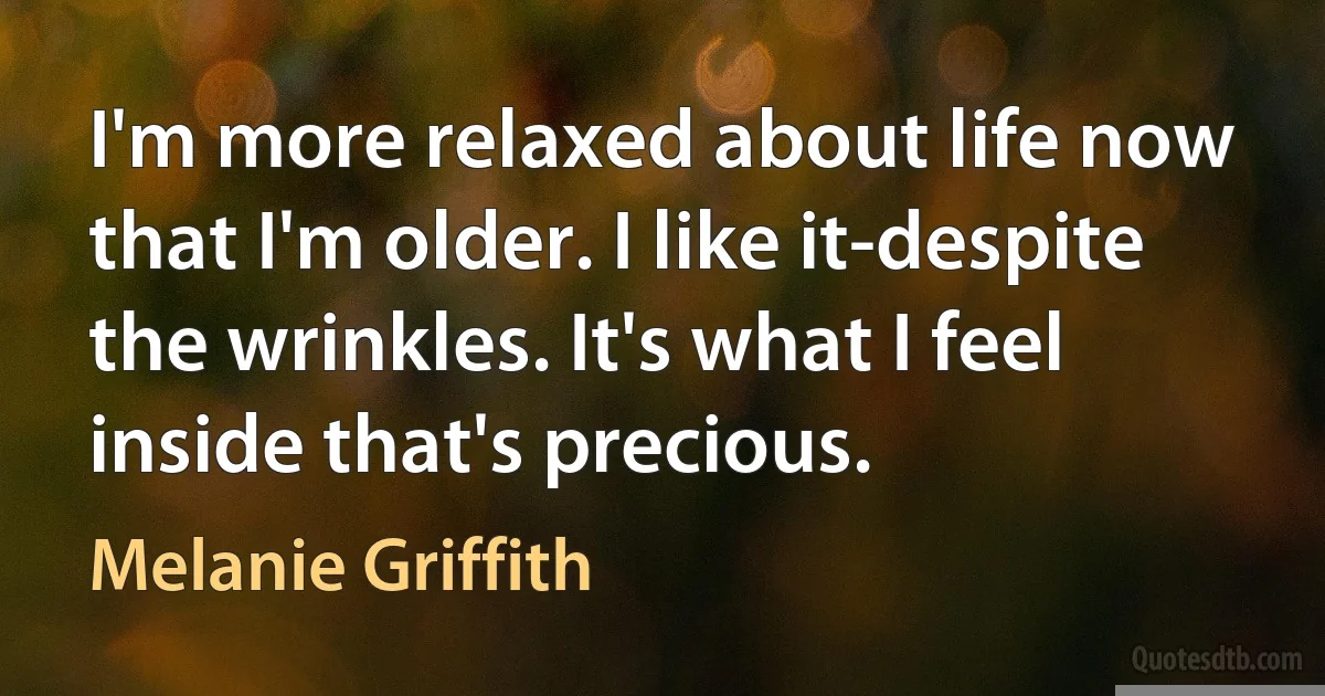 I'm more relaxed about life now that I'm older. I like it-despite the wrinkles. It's what I feel inside that's precious. (Melanie Griffith)