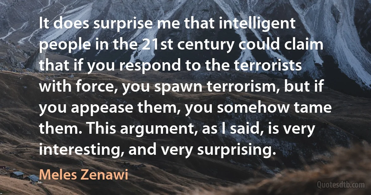 It does surprise me that intelligent people in the 21st century could claim that if you respond to the terrorists with force, you spawn terrorism, but if you appease them, you somehow tame them. This argument, as I said, is very interesting, and very surprising. (Meles Zenawi)