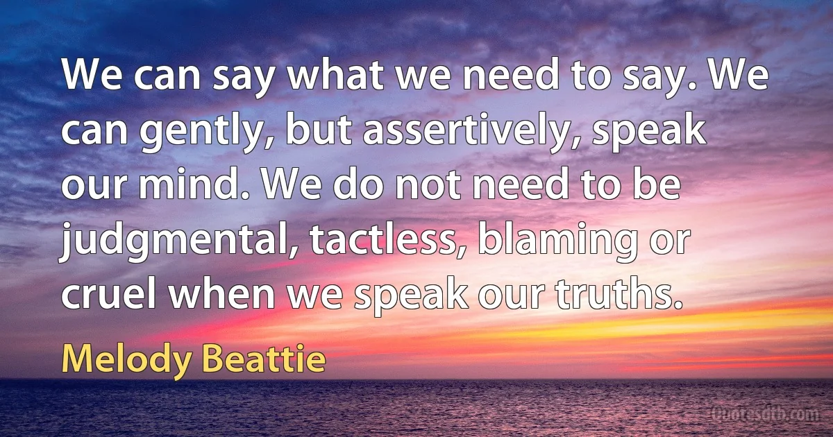 We can say what we need to say. We can gently, but assertively, speak our mind. We do not need to be judgmental, tactless, blaming or cruel when we speak our truths. (Melody Beattie)