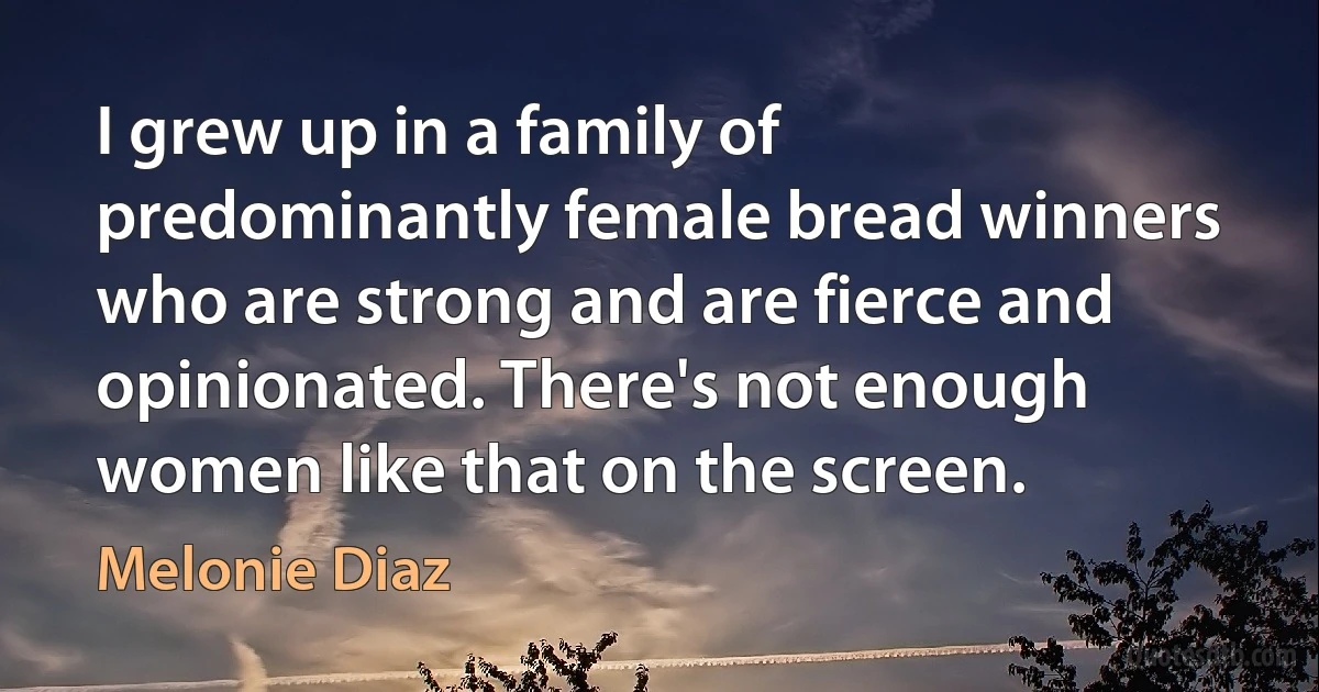 I grew up in a family of predominantly female bread winners who are strong and are fierce and opinionated. There's not enough women like that on the screen. (Melonie Diaz)