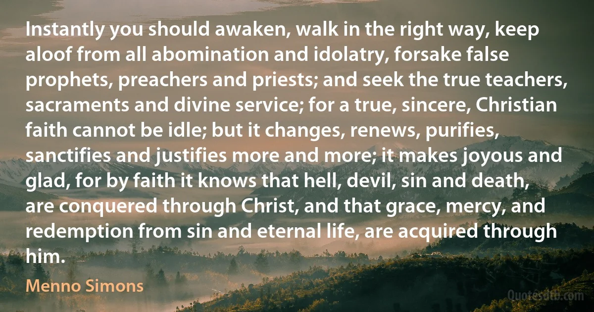 Instantly you should awaken, walk in the right way, keep aloof from all abomination and idolatry, forsake false prophets, preachers and priests; and seek the true teachers, sacraments and divine service; for a true, sincere, Christian faith cannot be idle; but it changes, renews, purifies, sanctifies and justifies more and more; it makes joyous and glad, for by faith it knows that hell, devil, sin and death, are conquered through Christ, and that grace, mercy, and redemption from sin and eternal life, are acquired through him. (Menno Simons)