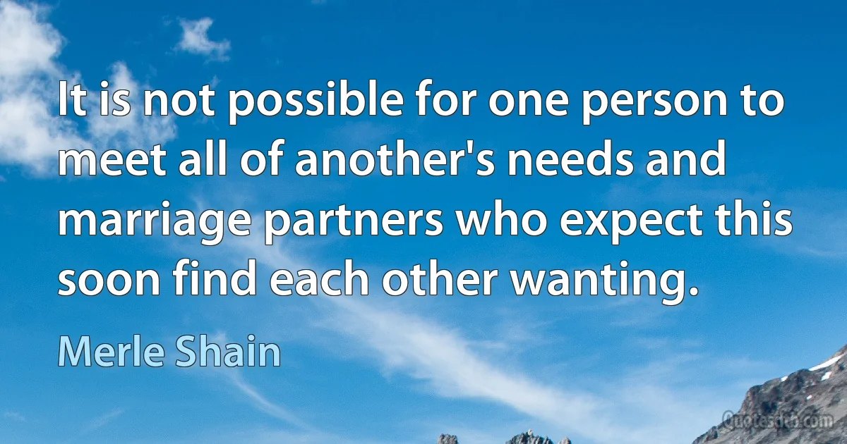 It is not possible for one person to meet all of another's needs and marriage partners who expect this soon find each other wanting. (Merle Shain)