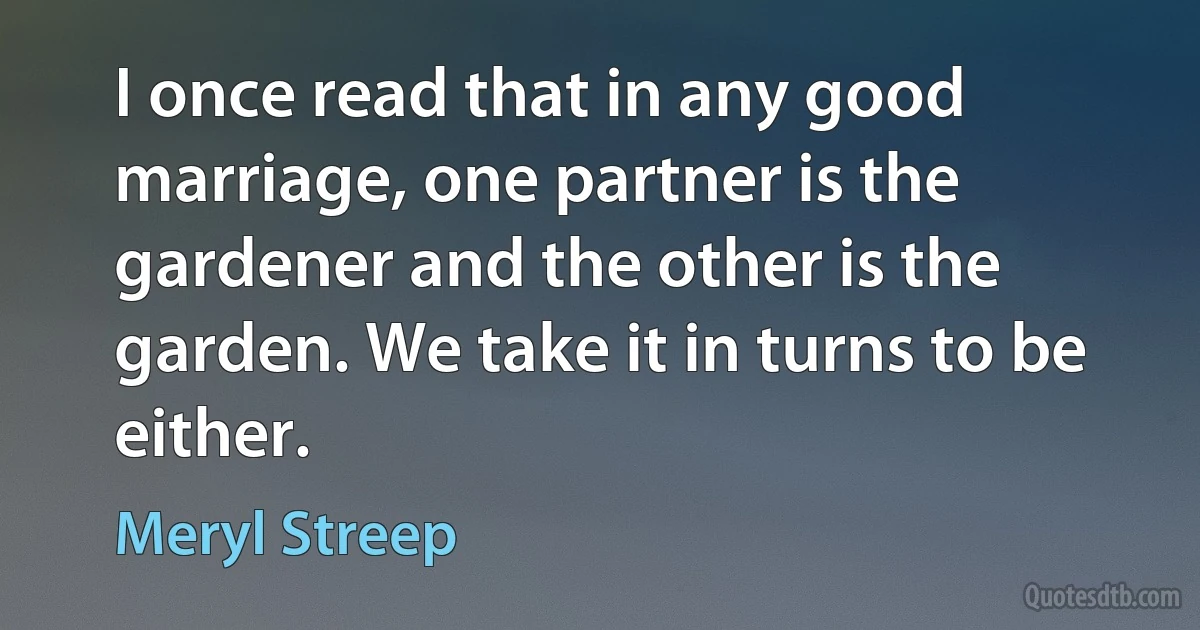 I once read that in any good marriage, one partner is the gardener and the other is the garden. We take it in turns to be either. (Meryl Streep)