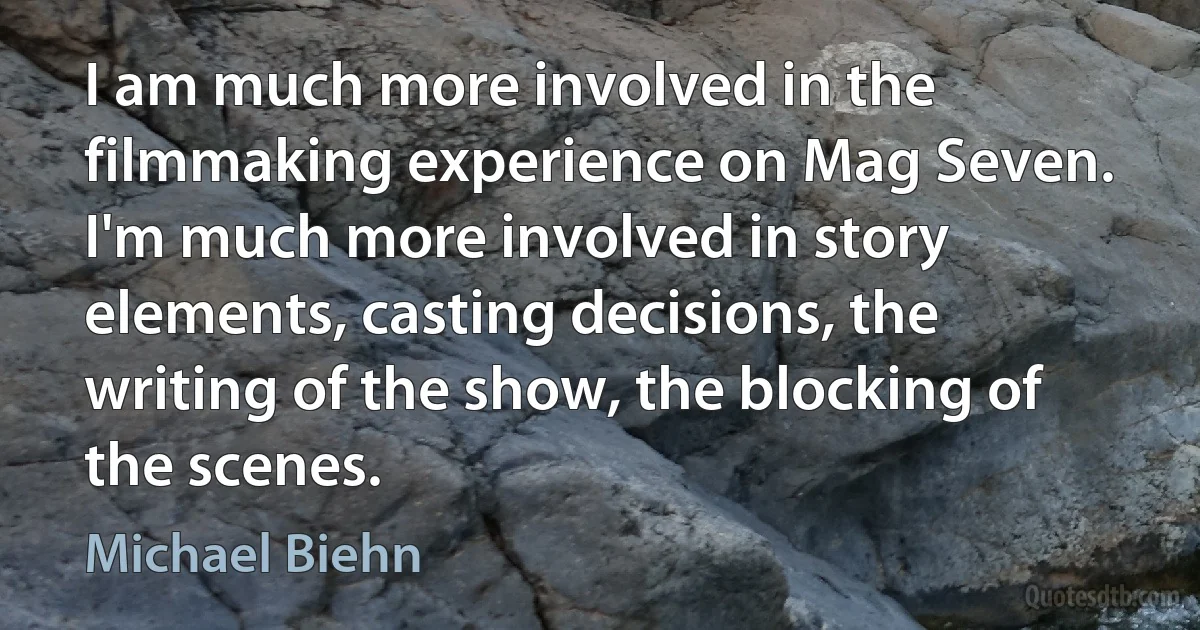 I am much more involved in the filmmaking experience on Mag Seven. I'm much more involved in story elements, casting decisions, the writing of the show, the blocking of the scenes. (Michael Biehn)