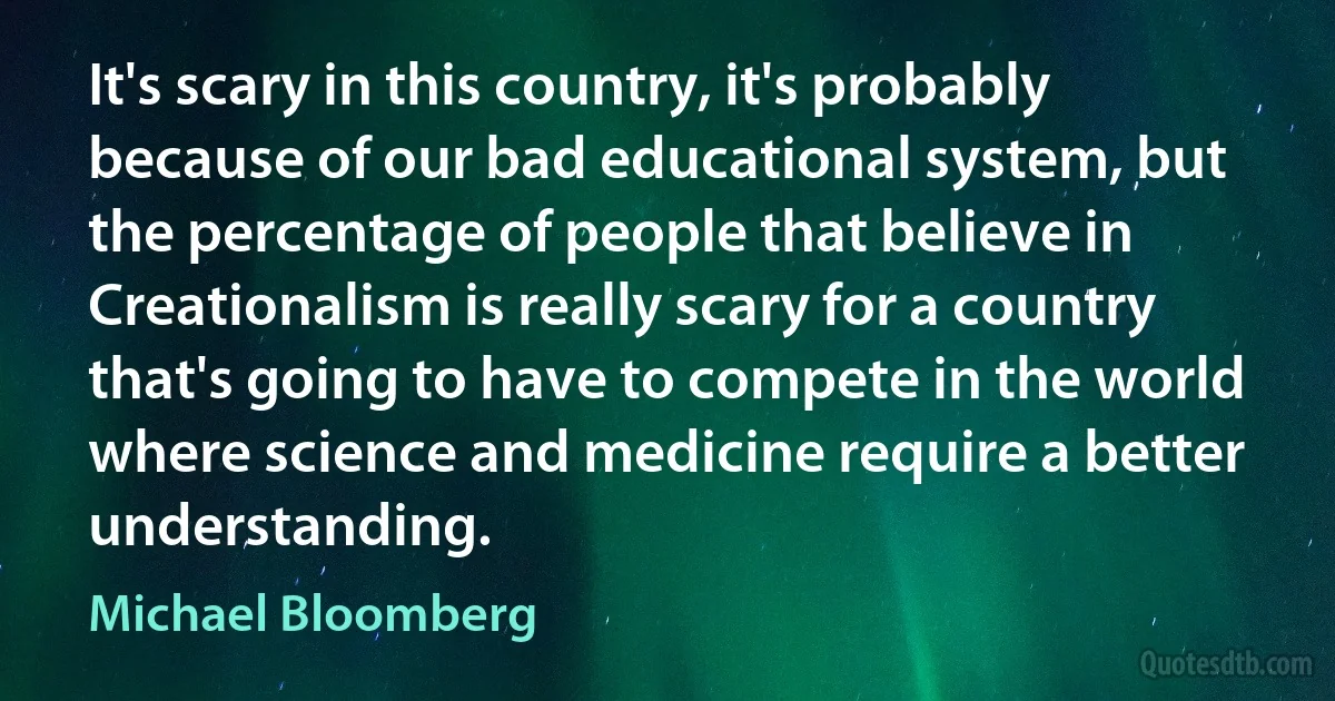 It's scary in this country, it's probably because of our bad educational system, but the percentage of people that believe in Creationalism is really scary for a country that's going to have to compete in the world where science and medicine require a better understanding. (Michael Bloomberg)