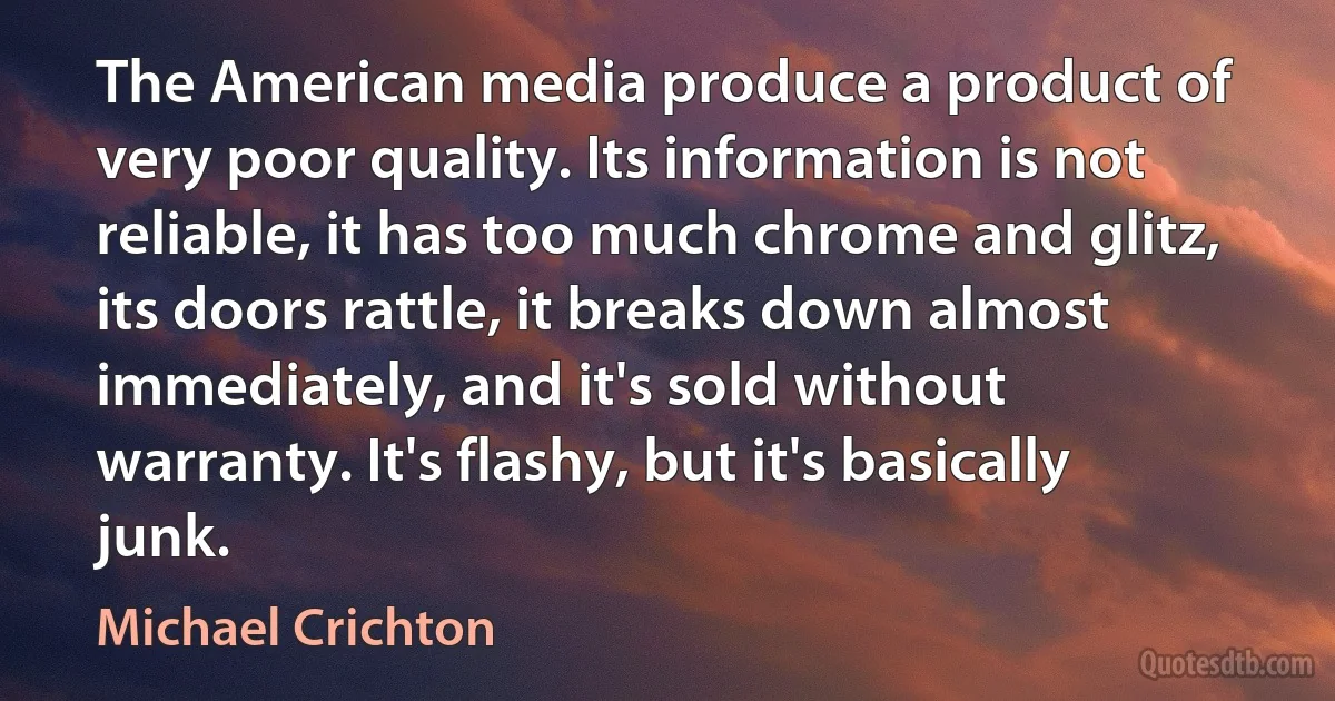 The American media produce a product of very poor quality. Its information is not reliable, it has too much chrome and glitz, its doors rattle, it breaks down almost immediately, and it's sold without warranty. It's flashy, but it's basically junk. (Michael Crichton)