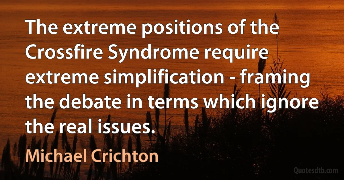 The extreme positions of the Crossfire Syndrome require extreme simplification - framing the debate in terms which ignore the real issues. (Michael Crichton)