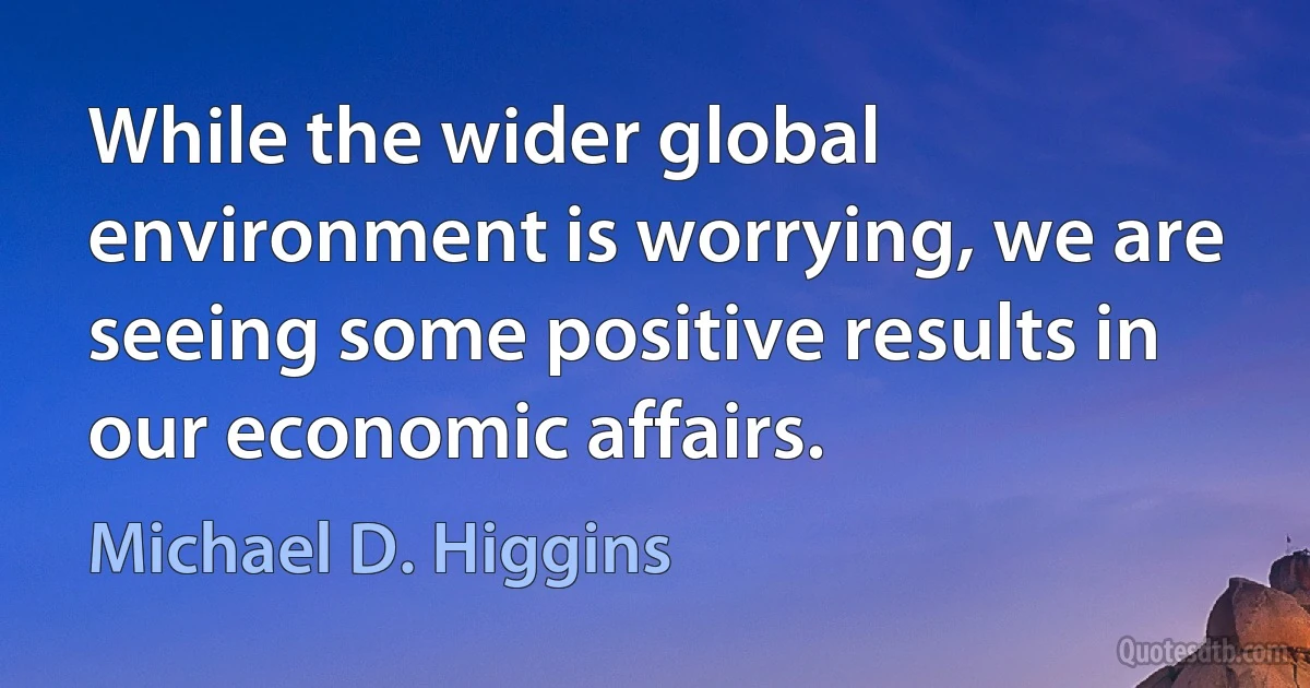 While the wider global environment is worrying, we are seeing some positive results in our economic affairs. (Michael D. Higgins)