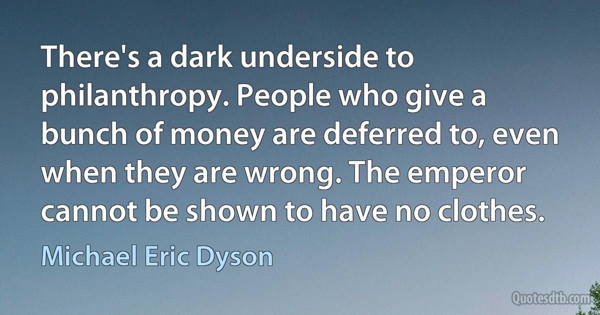 There's a dark underside to philanthropy. People who give a bunch of money are deferred to, even when they are wrong. The emperor cannot be shown to have no clothes. (Michael Eric Dyson)