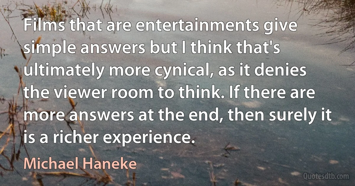 Films that are entertainments give simple answers but I think that's ultimately more cynical, as it denies the viewer room to think. If there are more answers at the end, then surely it is a richer experience. (Michael Haneke)