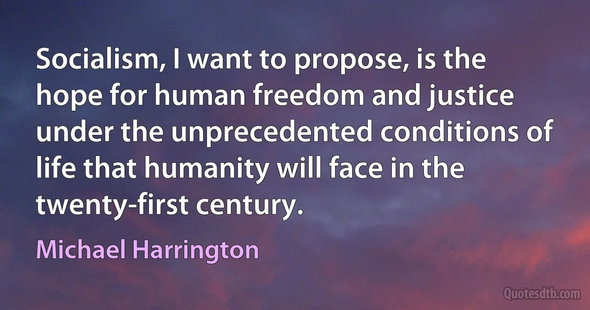 Socialism, I want to propose, is the hope for human freedom and justice under the unprecedented conditions of life that humanity will face in the twenty-first century. (Michael Harrington)