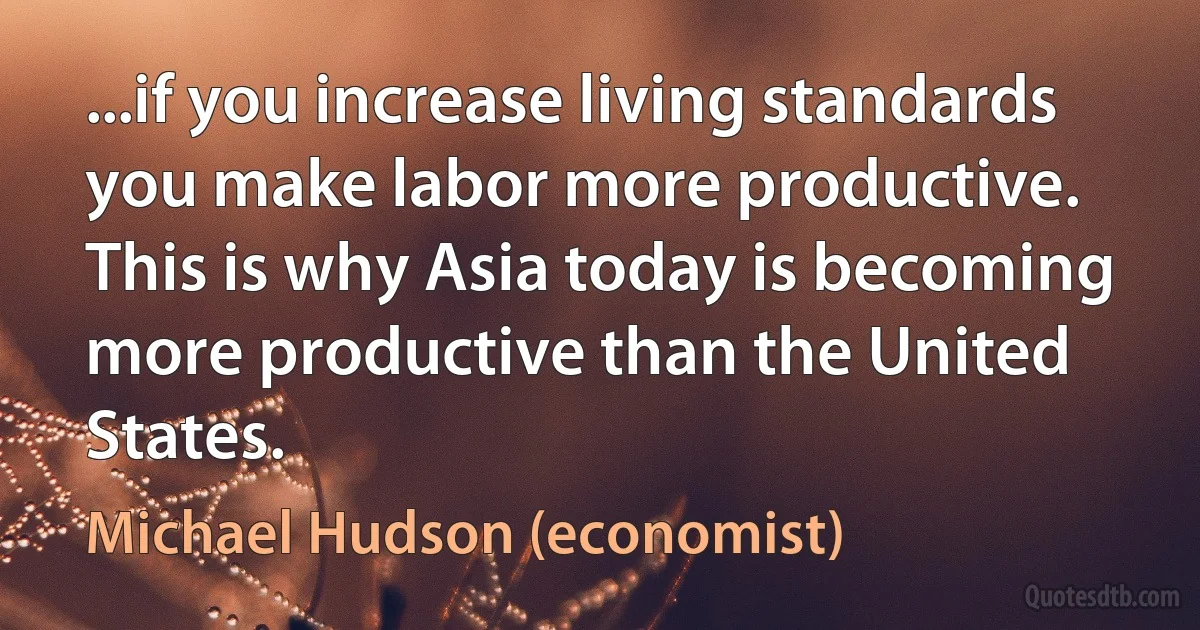 ...if you increase living standards you make labor more productive. This is why Asia today is becoming more productive than the United States. (Michael Hudson (economist))