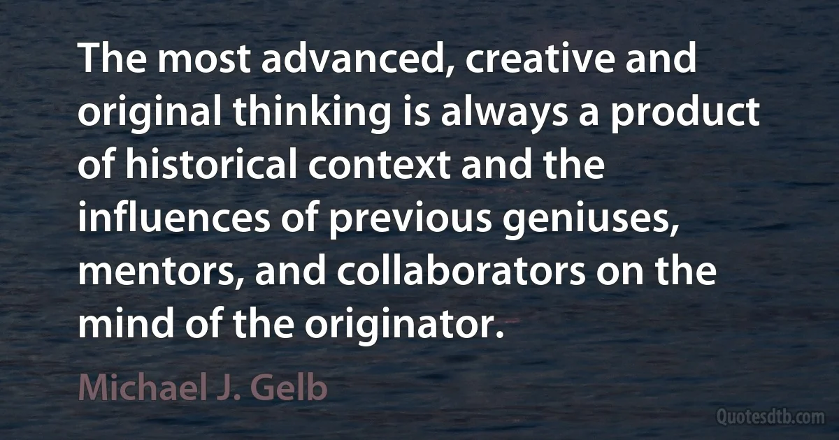 The most advanced, creative and original thinking is always a product of historical context and the influences of previous geniuses, mentors, and collaborators on the mind of the originator. (Michael J. Gelb)