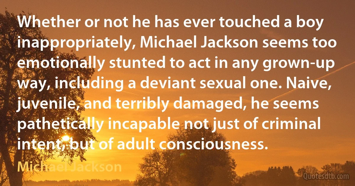 Whether or not he has ever touched a boy inappropriately, Michael Jackson seems too emotionally stunted to act in any grown-up way, including a deviant sexual one. Naive, juvenile, and terribly damaged, he seems pathetically incapable not just of criminal intent, but of adult consciousness. (Michael Jackson)