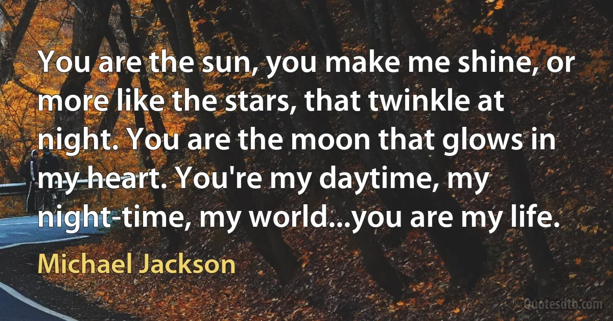 You are the sun, you make me shine, or more like the stars, that twinkle at night. You are the moon that glows in my heart. You're my daytime, my night-time, my world...you are my life. (Michael Jackson)