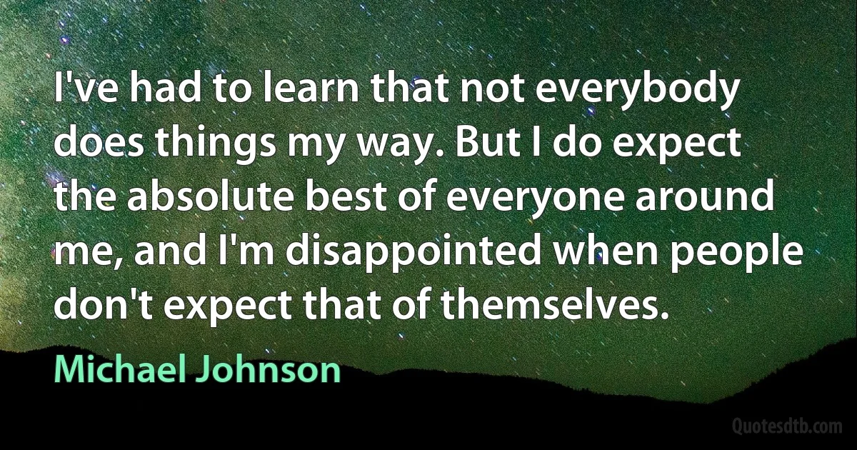 I've had to learn that not everybody does things my way. But I do expect the absolute best of everyone around me, and I'm disappointed when people don't expect that of themselves. (Michael Johnson)