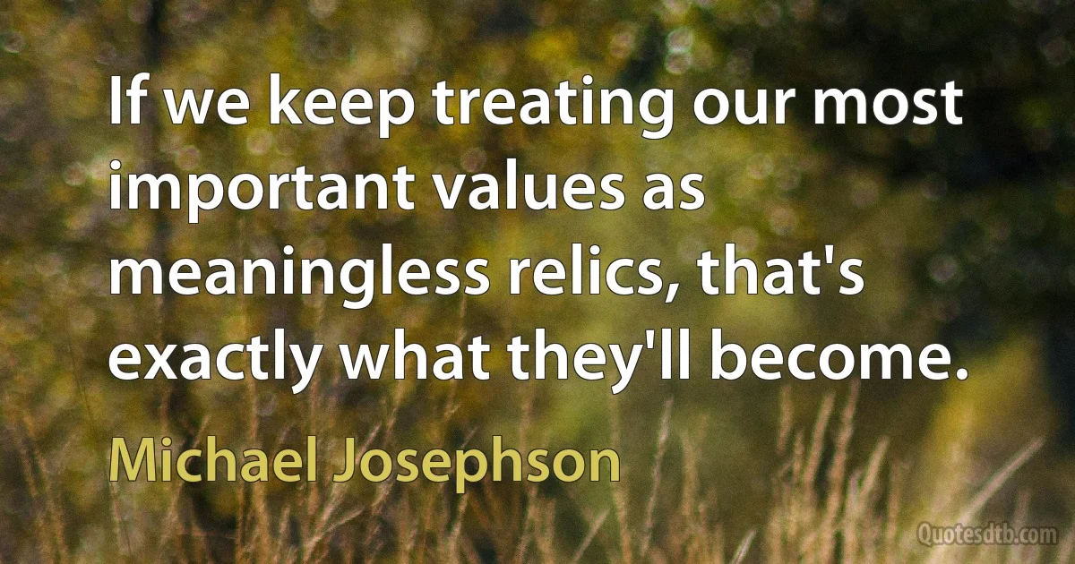 If we keep treating our most important values as meaningless relics, that's exactly what they'll become. (Michael Josephson)