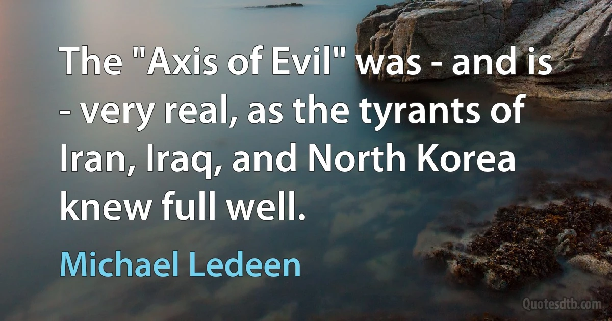 The "Axis of Evil" was - and is - very real, as the tyrants of Iran, Iraq, and North Korea knew full well. (Michael Ledeen)