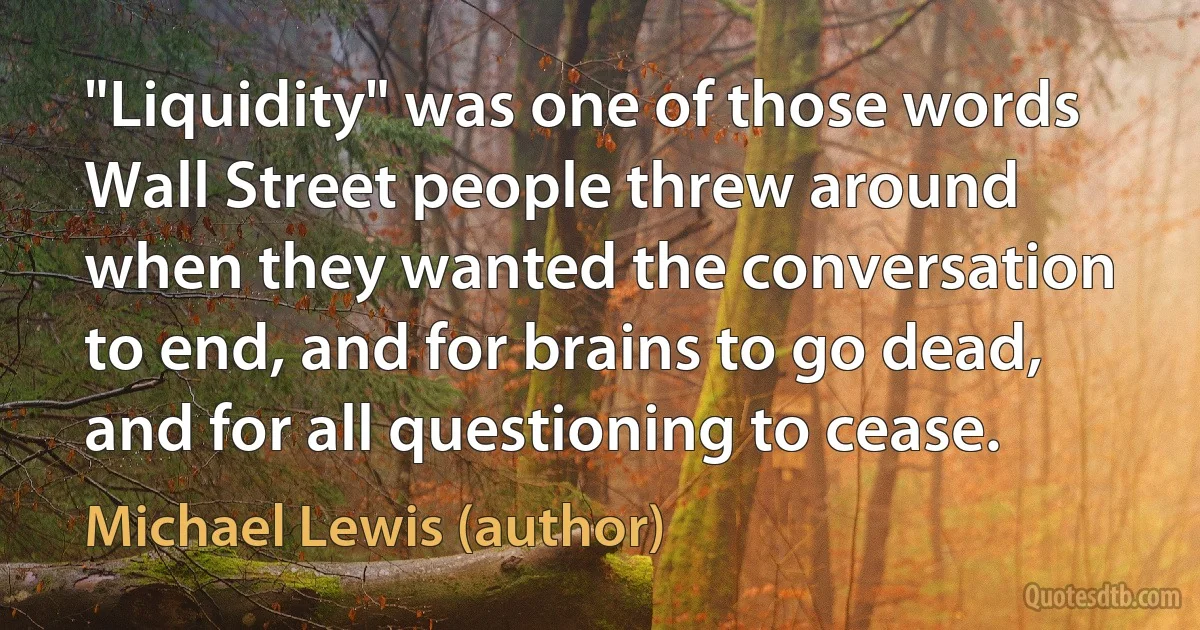 "Liquidity" was one of those words Wall Street people threw around when they wanted the conversation to end, and for brains to go dead, and for all questioning to cease. (Michael Lewis (author))