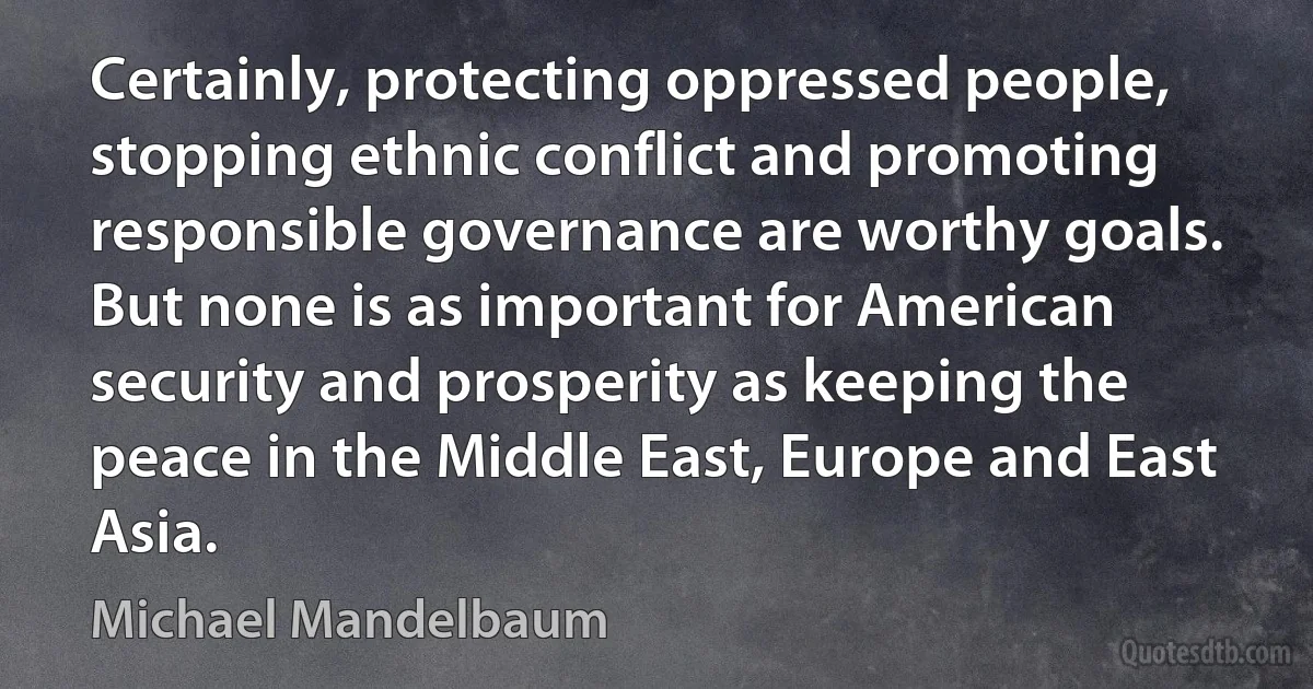 Certainly, protecting oppressed people, stopping ethnic conflict and promoting responsible governance are worthy goals. But none is as important for American security and prosperity as keeping the peace in the Middle East, Europe and East Asia. (Michael Mandelbaum)