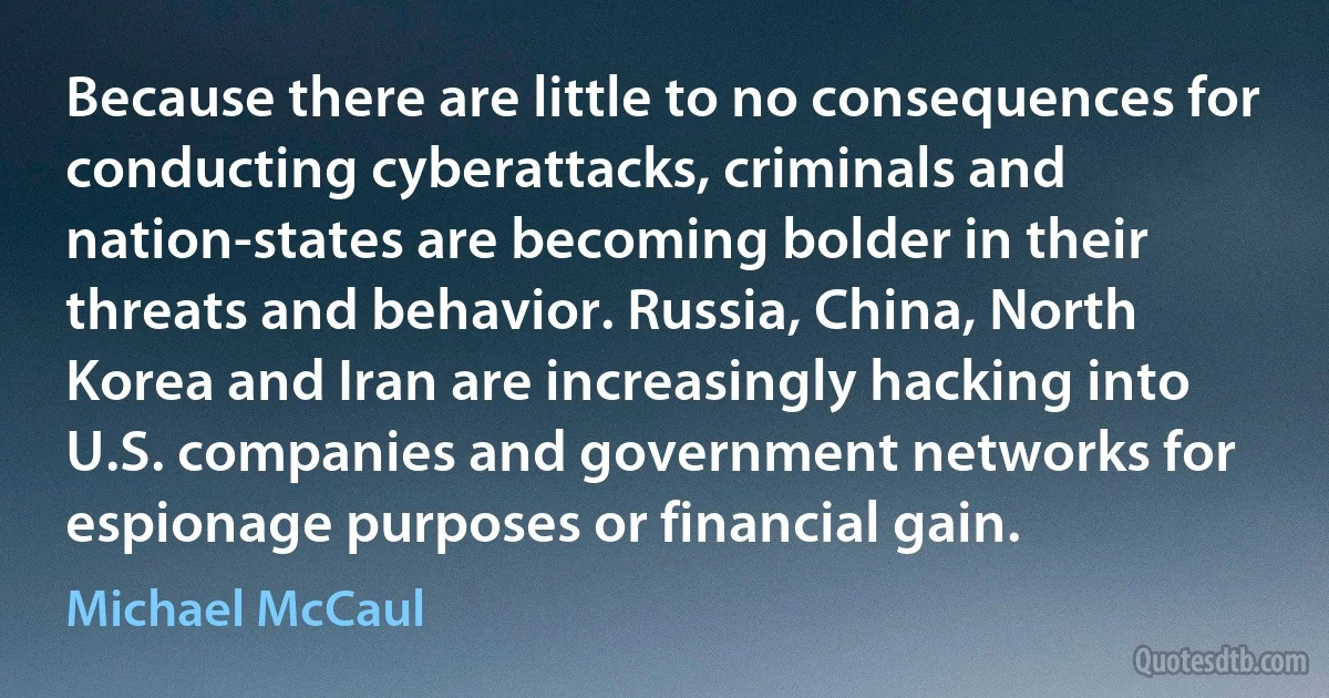 Because there are little to no consequences for conducting cyberattacks, criminals and nation-states are becoming bolder in their threats and behavior. Russia, China, North Korea and Iran are increasingly hacking into U.S. companies and government networks for espionage purposes or financial gain. (Michael McCaul)