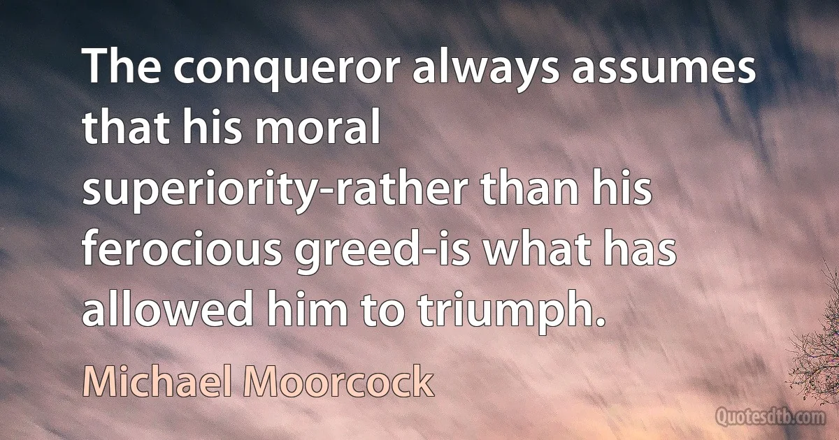 The conqueror always assumes that his moral superiority-rather than his ferocious greed-is what has allowed him to triumph. (Michael Moorcock)