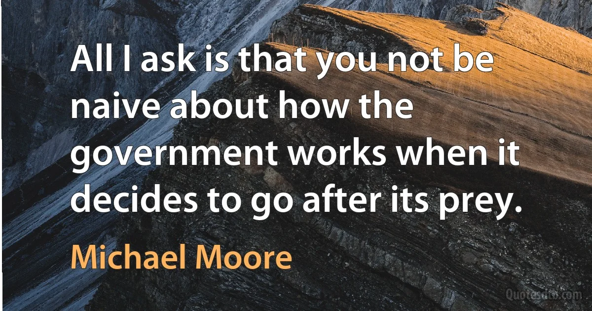 All I ask is that you not be naive about how the government works when it decides to go after its prey. (Michael Moore)