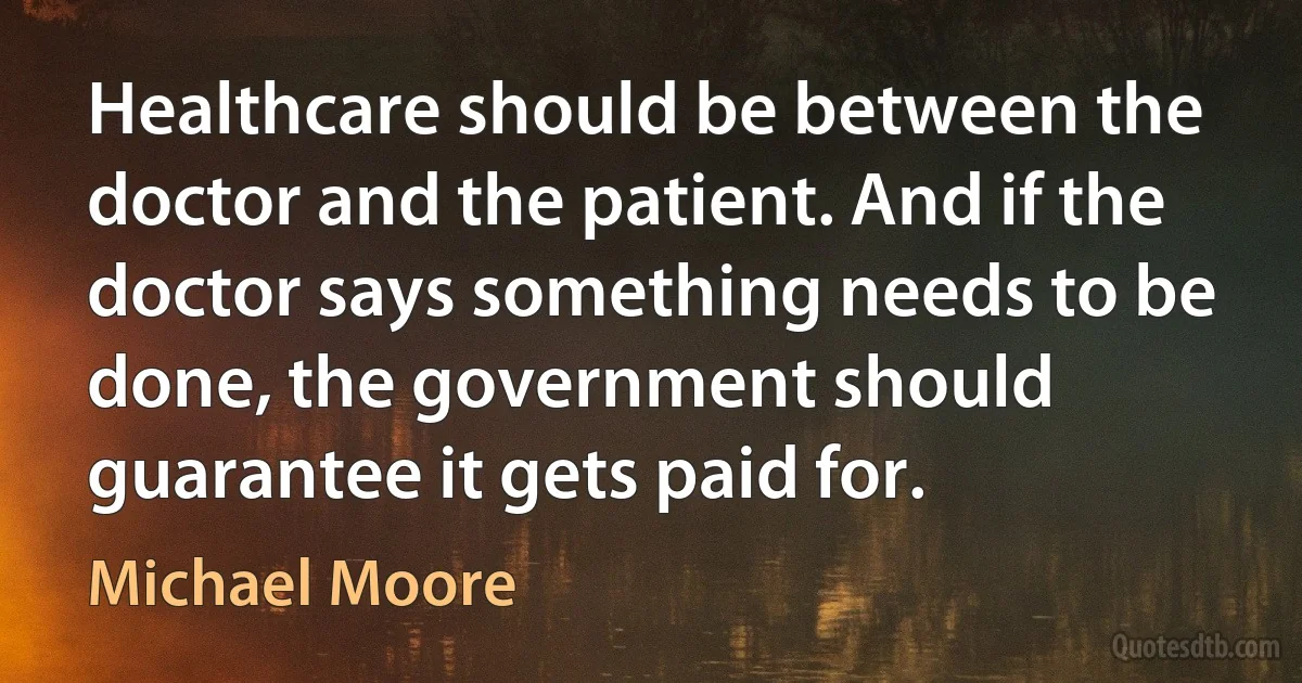 Healthcare should be between the doctor and the patient. And if the doctor says something needs to be done, the government should guarantee it gets paid for. (Michael Moore)