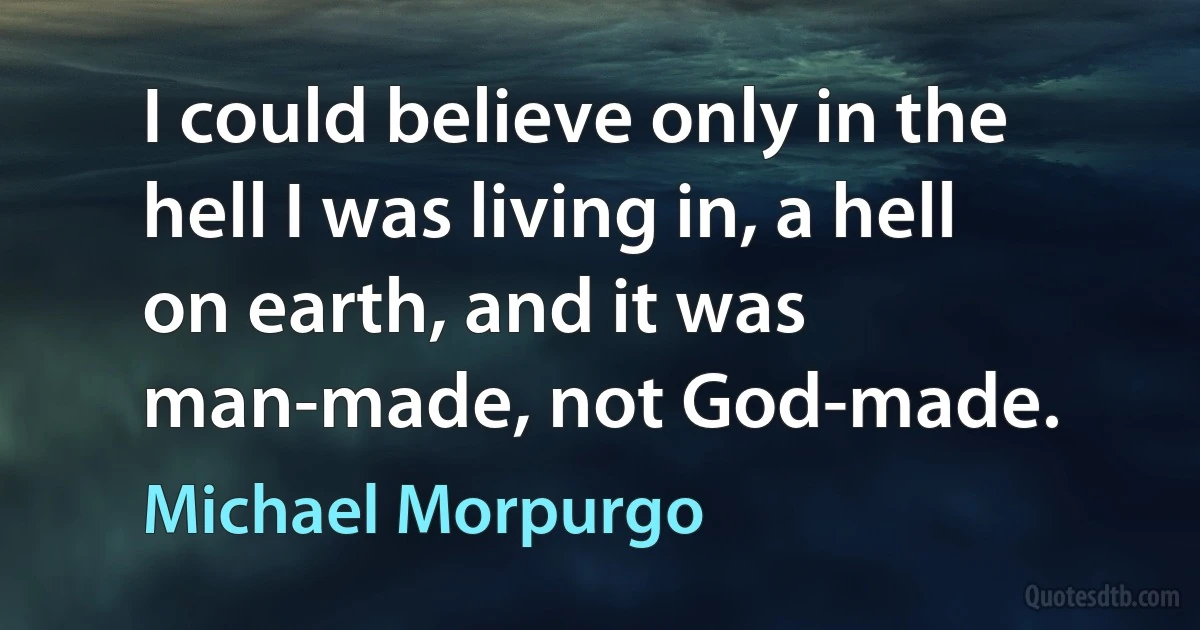 I could believe only in the hell I was living in, a hell on earth, and it was man-made, not God-made. (Michael Morpurgo)