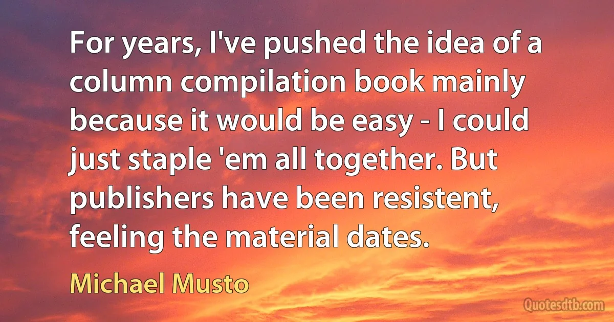 For years, I've pushed the idea of a column compilation book mainly because it would be easy - I could just staple 'em all together. But publishers have been resistent, feeling the material dates. (Michael Musto)