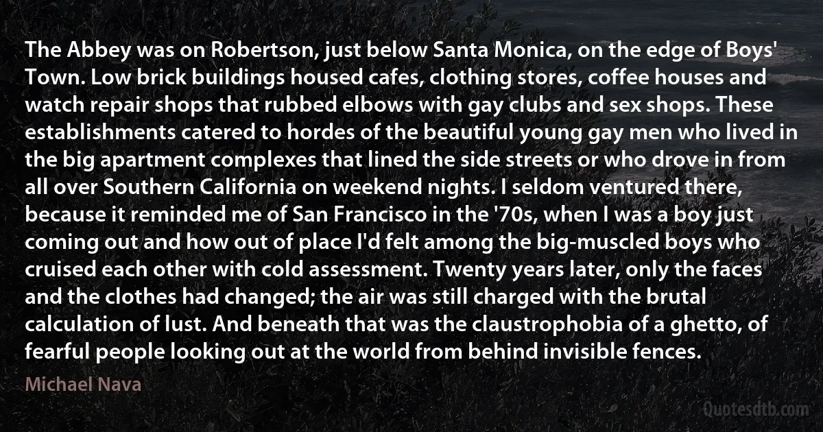 The Abbey was on Robertson, just below Santa Monica, on the edge of Boys' Town. Low brick buildings housed cafes, clothing stores, coffee houses and watch repair shops that rubbed elbows with gay clubs and sex shops. These establishments catered to hordes of the beautiful young gay men who lived in the big apartment complexes that lined the side streets or who drove in from all over Southern California on weekend nights. I seldom ventured there, because it reminded me of San Francisco in the '70s, when I was a boy just coming out and how out of place I'd felt among the big-muscled boys who cruised each other with cold assessment. Twenty years later, only the faces and the clothes had changed; the air was still charged with the brutal calculation of lust. And beneath that was the claustrophobia of a ghetto, of fearful people looking out at the world from behind invisible fences. (Michael Nava)