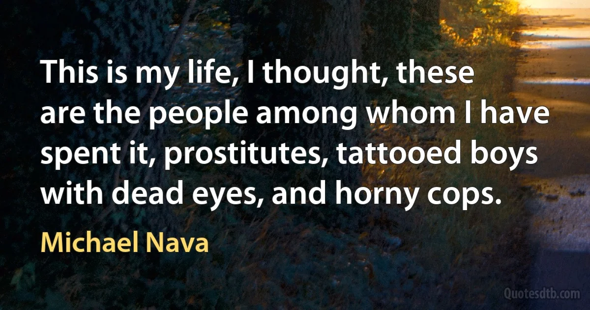 This is my life, I thought, these are the people among whom I have spent it, prostitutes, tattooed boys with dead eyes, and horny cops. (Michael Nava)