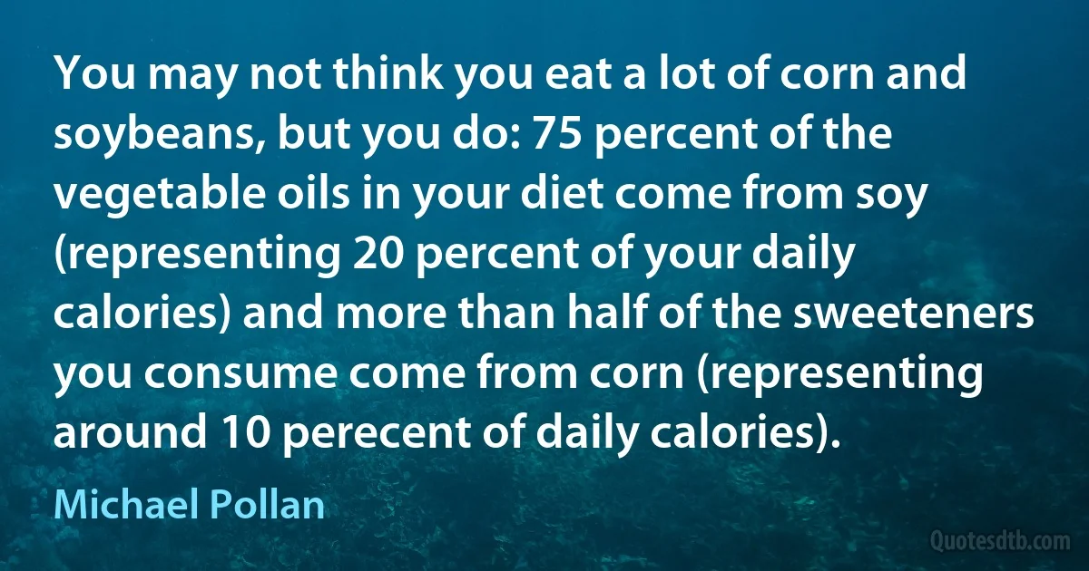 You may not think you eat a lot of corn and soybeans, but you do: 75 percent of the vegetable oils in your diet come from soy (representing 20 percent of your daily calories) and more than half of the sweeteners you consume come from corn (representing around 10 perecent of daily calories). (Michael Pollan)