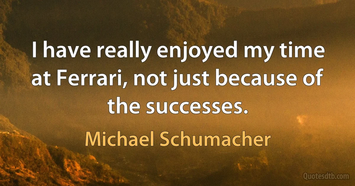 I have really enjoyed my time at Ferrari, not just because of the successes. (Michael Schumacher)