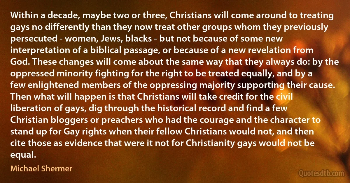 Within a decade, maybe two or three, Christians will come around to treating gays no differently than they now treat other groups whom they previously persecuted - women, Jews, blacks - but not because of some new interpretation of a biblical passage, or because of a new revelation from God. These changes will come about the same way that they always do: by the oppressed minority fighting for the right to be treated equally, and by a few enlightened members of the oppressing majority supporting their cause. Then what will happen is that Christians will take credit for the civil liberation of gays, dig through the historical record and find a few Christian bloggers or preachers who had the courage and the character to stand up for Gay rights when their fellow Christians would not, and then cite those as evidence that were it not for Christianity gays would not be equal. (Michael Shermer)