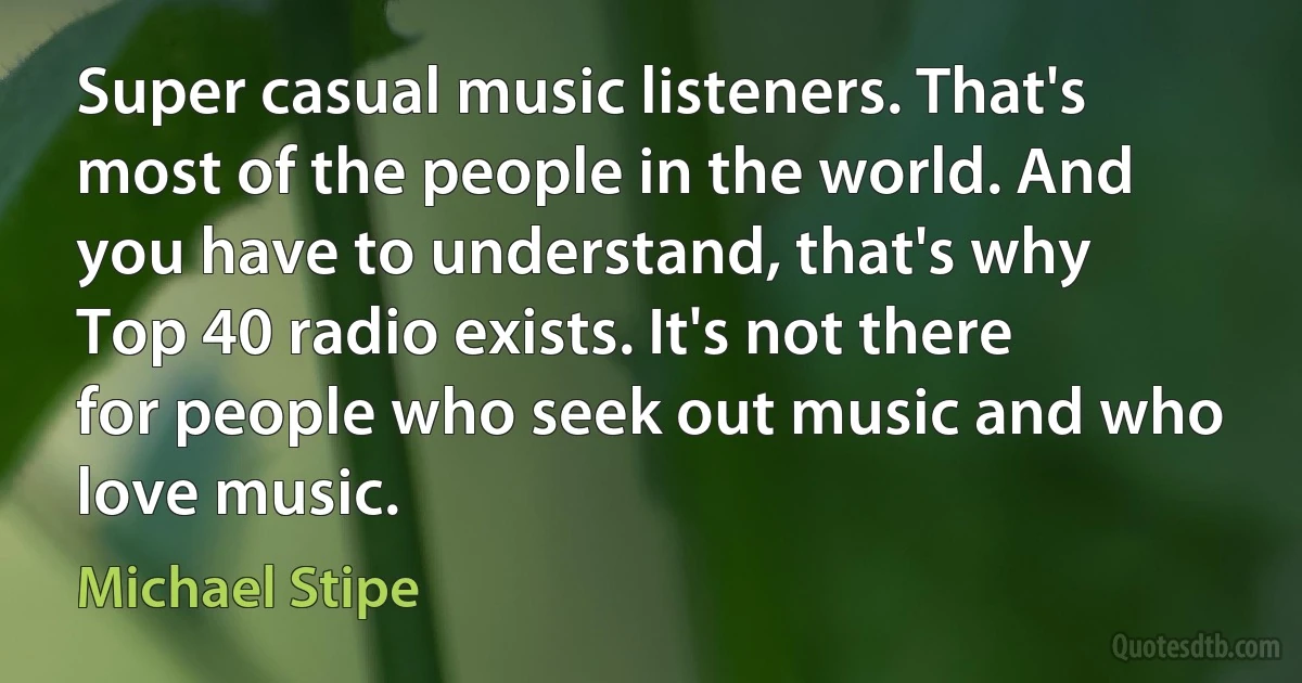 Super casual music listeners. That's most of the people in the world. And you have to understand, that's why Top 40 radio exists. It's not there for people who seek out music and who love music. (Michael Stipe)