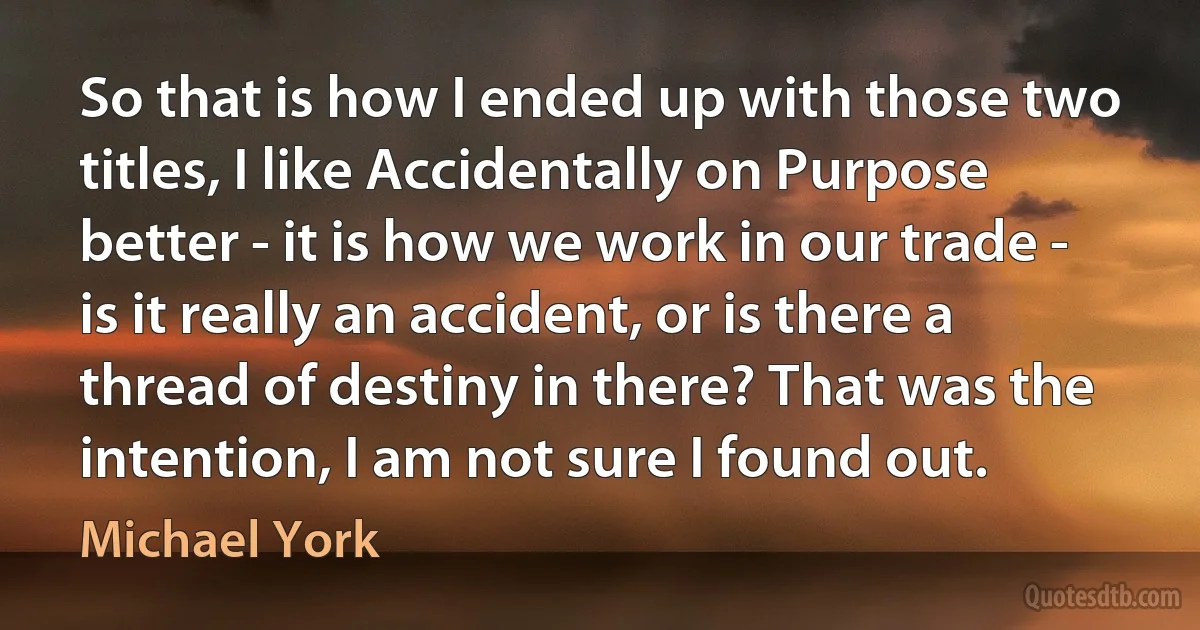 So that is how I ended up with those two titles, I like Accidentally on Purpose better - it is how we work in our trade - is it really an accident, or is there a thread of destiny in there? That was the intention, I am not sure I found out. (Michael York)