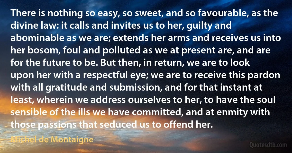 There is nothing so easy, so sweet, and so favourable, as the divine law: it calls and invites us to her, guilty and abominable as we are; extends her arms and receives us into her bosom, foul and polluted as we at present are, and are for the future to be. But then, in return, we are to look upon her with a respectful eye; we are to receive this pardon with all gratitude and submission, and for that instant at least, wherein we address ourselves to her, to have the soul sensible of the ills we have committed, and at enmity with those passions that seduced us to offend her. (Michel de Montaigne)